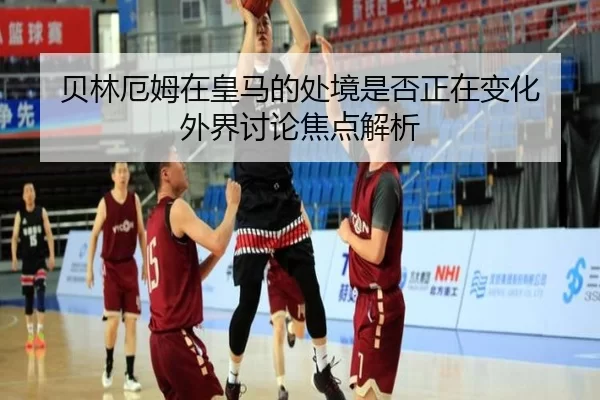 贝林厄姆在皇马的处境是否正在变化 外界讨论焦点解析